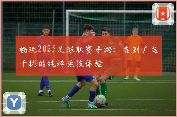 畅玩2025足球联赛手游：告别广告干扰的纯粹竞技体验
