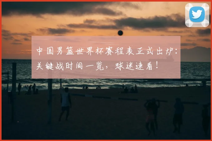 中国男篮世界杯赛程表正式出炉：关键战时间一览，球迷速看！