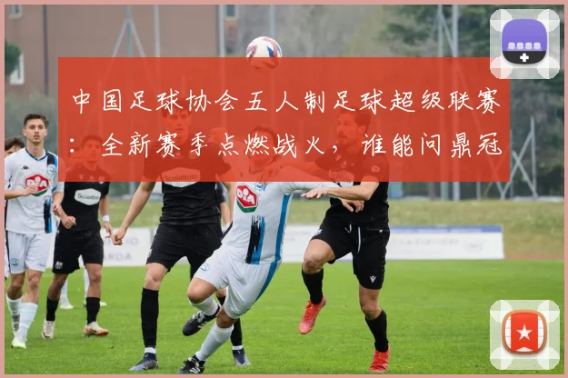 中国足球协会五人制足球超级联赛:全新赛季点燃战火,谁能问鼎冠军?