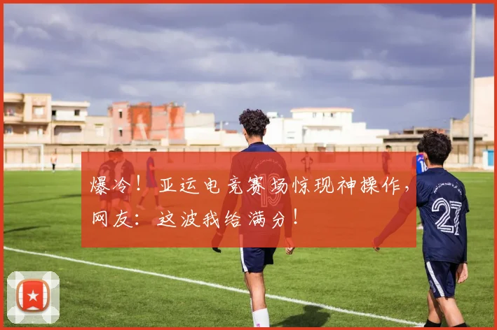 爆冷！亚运电竞赛场惊现神操作，网友：这波我给满分！