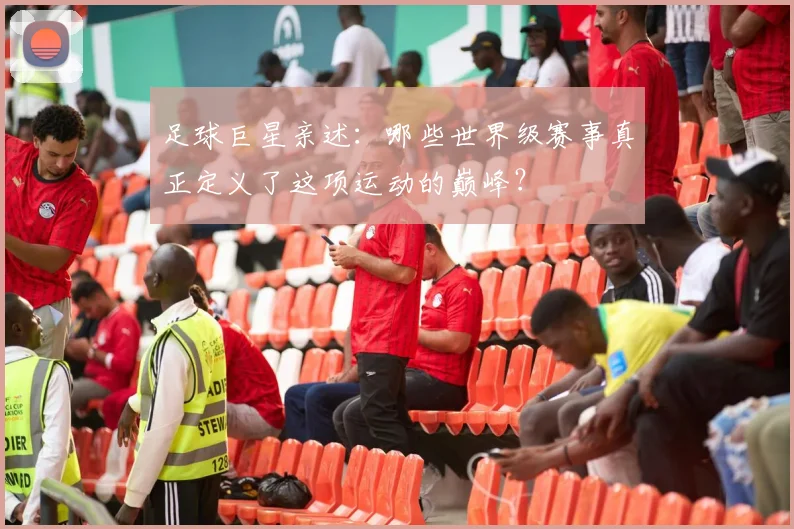足球巨星亲述：哪些世界级赛事真正定义了这项运动的巅峰？