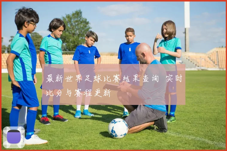 最新世界足球比赛结果查询 实时比分与赛程更新