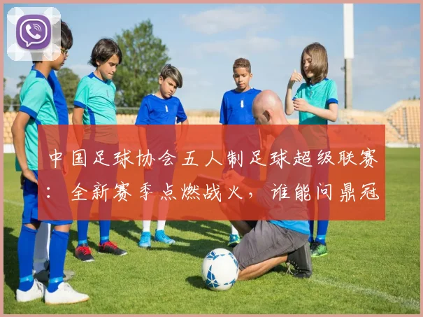 中国足球协会五人制足球超级联赛:全新赛季点燃战火,谁能问鼎冠军?