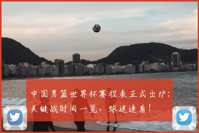 中国男篮世界杯赛程表正式出炉：关键战时间一览，球迷速看！