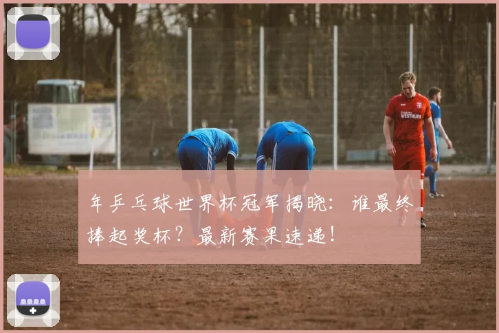 年乒乓球世界杯冠军揭晓:谁最终捧起奖杯?最新赛果速递!