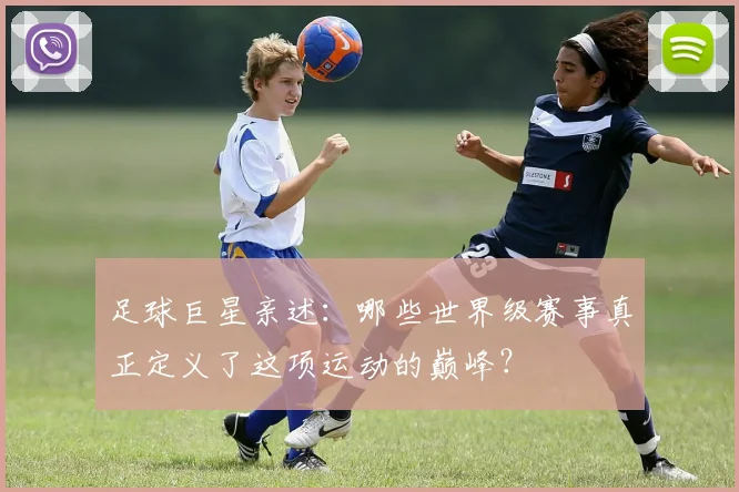 足球巨星亲述：哪些世界级赛事真正定义了这项运动的巅峰？