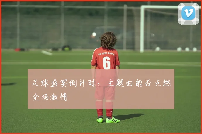 足球盛宴倒计时，主题曲能否点燃全场激情