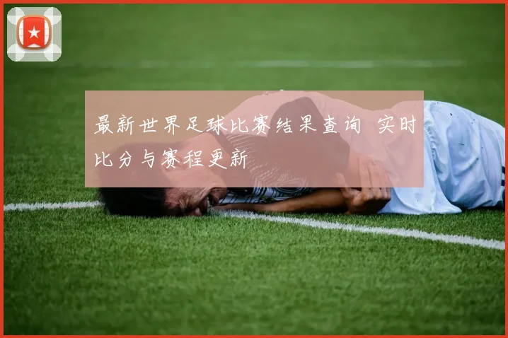 最新世界足球比赛结果查询 实时比分与赛程更新