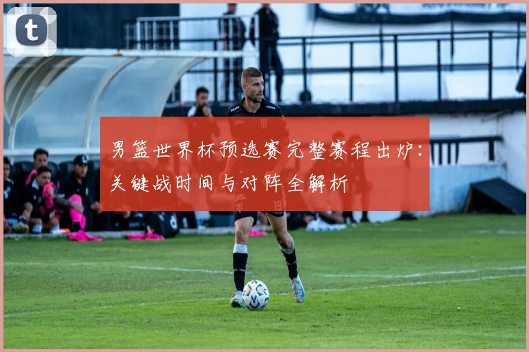 男篮世界杯预选赛完整赛程出炉：关键战时间与对阵全解析