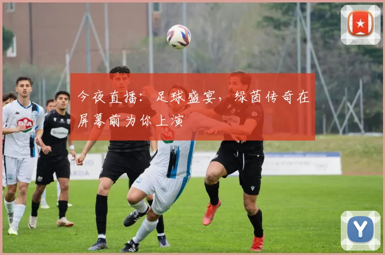 今夜直播：足球盛宴，绿茵传奇在屏幕前为你上演