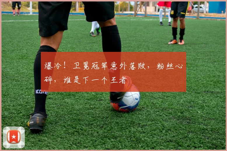 爆冷！卫冕冠军意外落败，粉丝心碎，谁是下一个王者